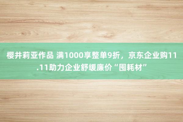 樱井莉亚作品 满1000享整单9折，京东企业购11.11助力企业舒缓廉价“囤耗材”