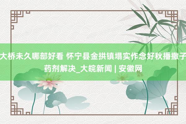 大桥未久哪部好看 怀宁县金拱镇塌实作念好秋播撒子药剂解决_大皖新闻 | 安徽网