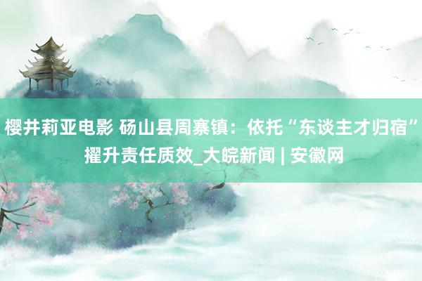 樱井莉亚电影 砀山县周寨镇：依托“东谈主才归宿” 擢升责任质效_大皖新闻 | 安徽网