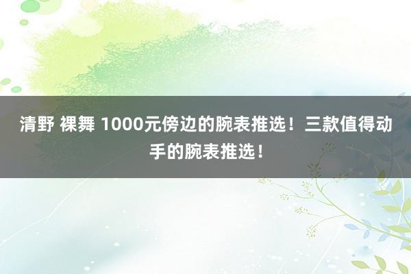 清野 裸舞 1000元傍边的腕表推选！三款值得动手的腕表推选！