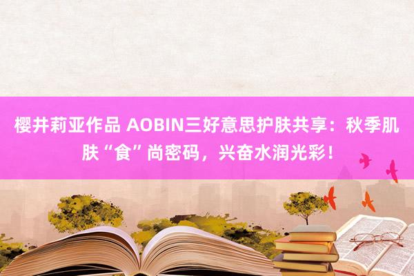 樱井莉亚作品 AOBIN三好意思护肤共享：秋季肌肤“食”尚密码，兴奋水润光彩！