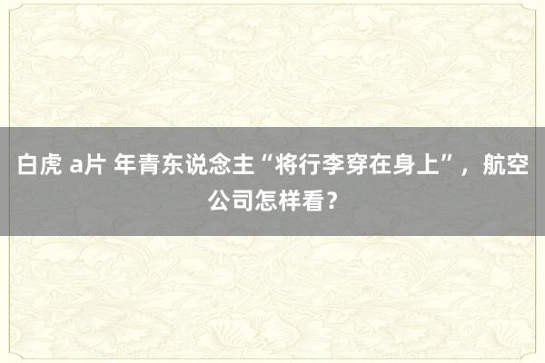 白虎 a片 年青东说念主“将行李穿在身上”，航空公司怎样看？