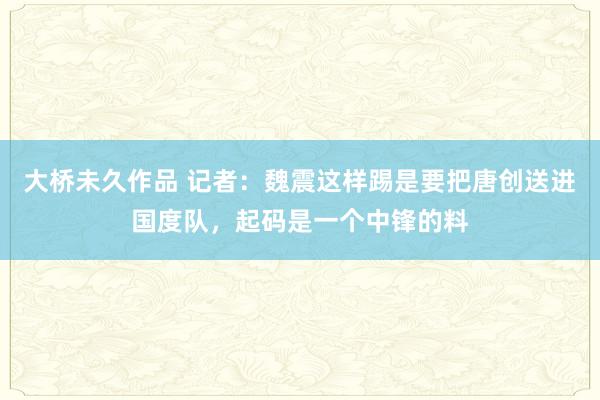 大桥未久作品 记者：魏震这样踢是要把唐创送进国度队，起码是一个中锋的料