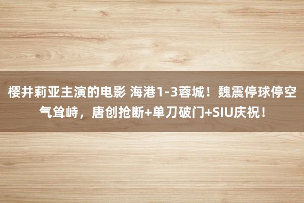 樱井莉亚主演的电影 海港1-3蓉城！魏震停球停空气耸峙，唐创抢断+单刀破门+SIU庆祝！