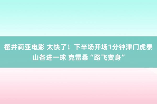 樱井莉亚电影 太快了！下半场开场1分钟津门虎泰山各进一球 克雷桑“路飞变身”