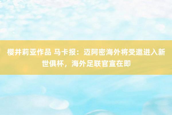 樱井莉亚作品 马卡报：迈阿密海外将受邀进入新世俱杯，海外足联官宣在即