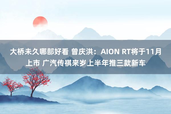 大桥未久哪部好看 曾庆洪：AION RT将于11月上市 广汽传祺来岁上半年推三款新车