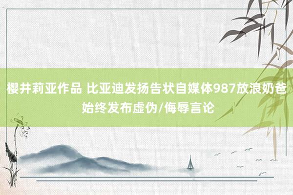 樱井莉亚作品 比亚迪发扬告状自媒体987放浪奶爸 始终发布虚伪/侮辱言论