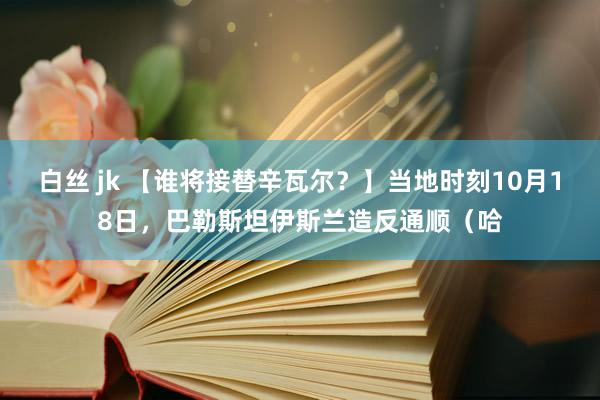 白丝 jk 【谁将接替辛瓦尔？】当地时刻10月18日，巴勒斯坦伊斯兰造反通顺（哈