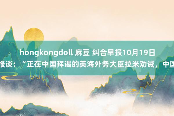 hongkongdoll 麻豆 纠合早报10月19日报谈：“正在中国拜谒的英海外务大臣拉米劝诫，中国