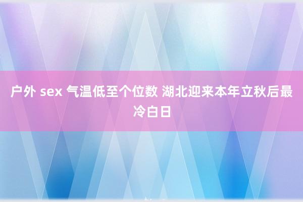 户外 sex 气温低至个位数 湖北迎来本年立秋后最冷白日