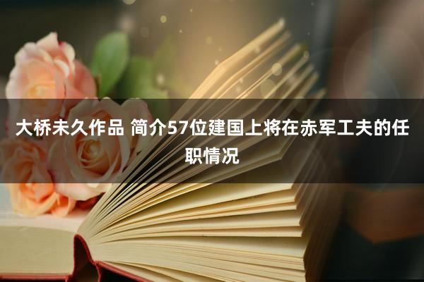 大桥未久作品 简介57位建国上将在赤军工夫的任职情况