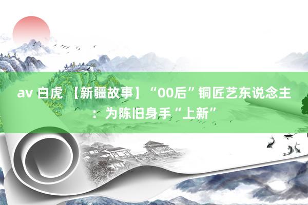 av 白虎 【新疆故事】“00后”铜匠艺东说念主：为陈旧身手“上新”