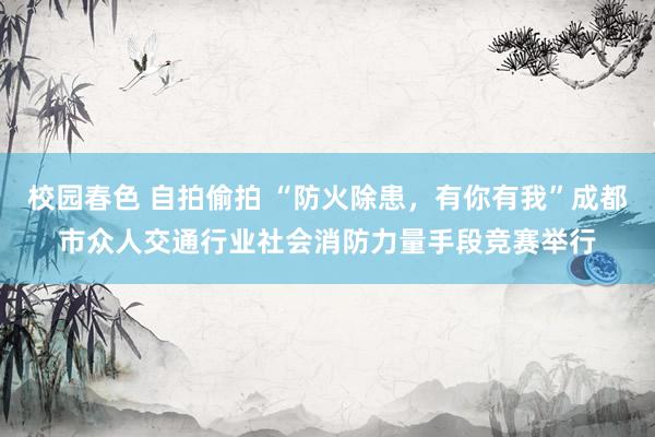 校园春色 自拍偷拍 “防火除患，有你有我”成都市众人交通行业社会消防力量手段竞赛举行