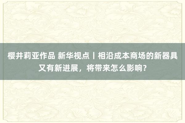 樱井莉亚作品 新华视点丨相沿成本商场的新器具又有新进展，将带来怎么影响？