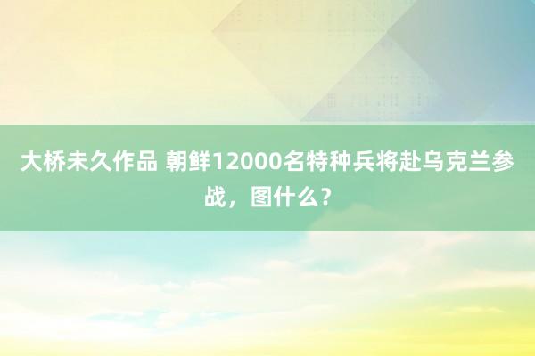 大桥未久作品 朝鲜12000名特种兵将赴乌克兰参战，图什么？