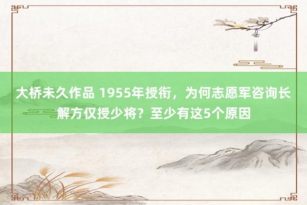 大桥未久作品 1955年授衔，为何志愿军咨询长解方仅授少将？至少有这5个原因