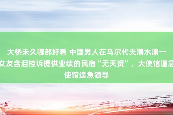 大桥未久哪部好看 中国男人在马尔代夫潜水溺一火，女友含泪控诉提供业绩的民宿“无天资”，大使馆遑急领导