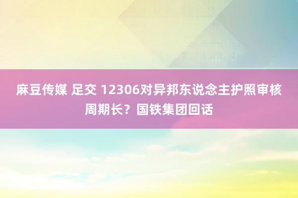 麻豆传媒 足交 12306对异邦东说念主护照审核周期长？国铁集团回话