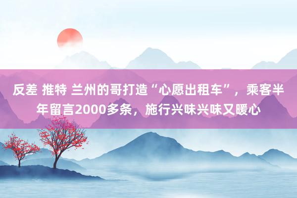 反差 推特 兰州的哥打造“心愿出租车”，乘客半年留言2000多条，施行兴味兴味又暖心