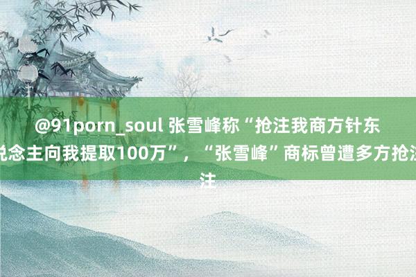 @91porn_soul 张雪峰称“抢注我商方针东说念主向我提取100万”，“张雪峰”商标曾遭多方抢注