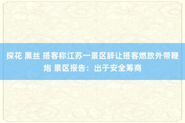 探花 黑丝 搭客称江苏一景区辞让搭客燃放外带鞭炮 景区报告：出于安全筹商