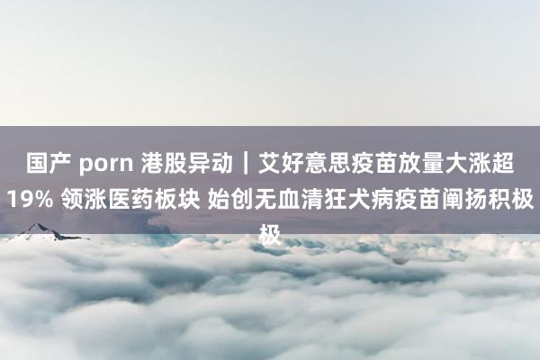 国产 porn 港股异动｜艾好意思疫苗放量大涨超19% 领涨医药板块 始创无血清狂犬病疫苗阐扬积极