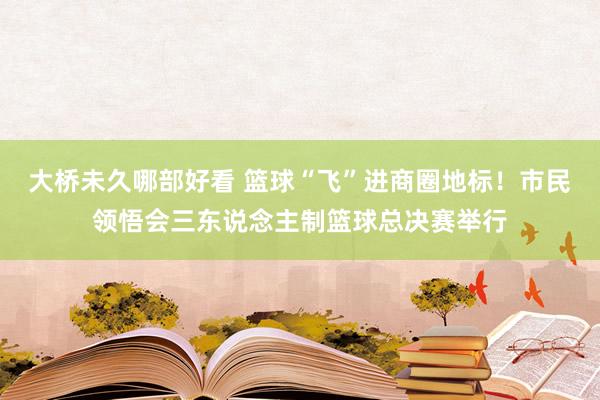 大桥未久哪部好看 篮球“飞”进商圈地标！市民领悟会三东说念主制篮球总决赛举行