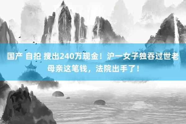 国产 自拍 搜出240万现金！沪一女子独吞过世老母亲这笔钱，法院出手了！