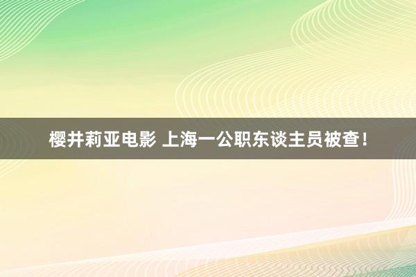 樱井莉亚电影 上海一公职东谈主员被查！