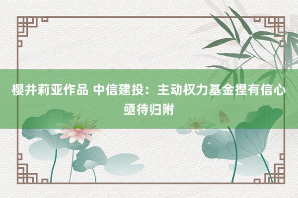 樱井莉亚作品 中信建投：主动权力基金捏有信心亟待归附