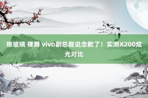 擦玻璃 裸舞 vivo副总裁说念歉了！实测X200炫光对比