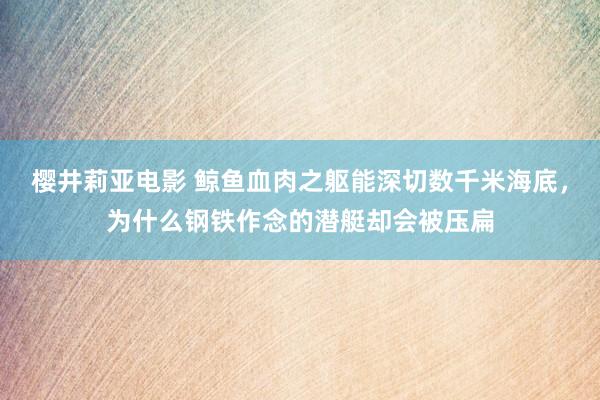 樱井莉亚电影 鲸鱼血肉之躯能深切数千米海底，为什么钢铁作念的潜艇却会被压扁