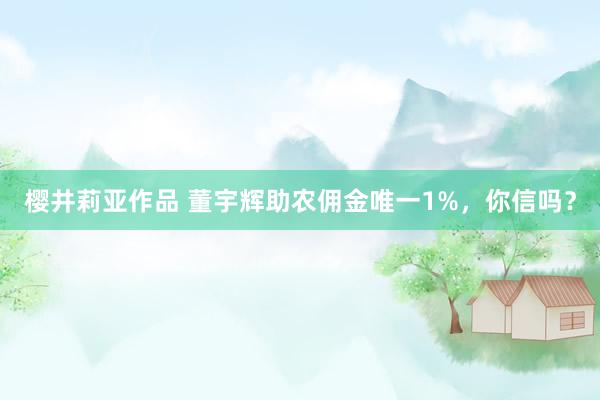 樱井莉亚作品 董宇辉助农佣金唯一1%，你信吗？