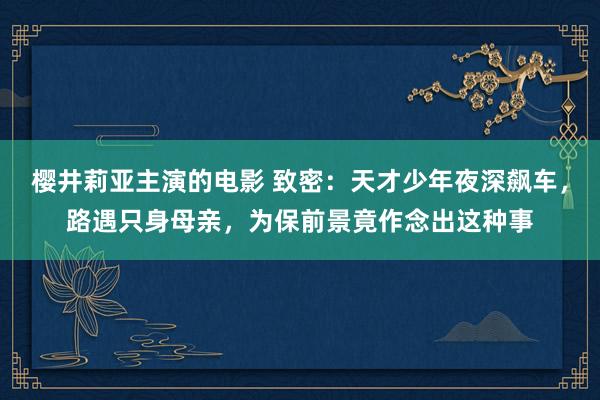 樱井莉亚主演的电影 致密：天才少年夜深飙车，路遇只身母亲，为保前景竟作念出这种事