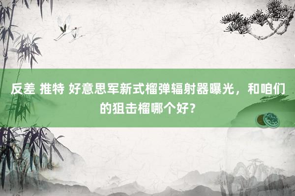 反差 推特 好意思军新式榴弹辐射器曝光，和咱们的狙击榴哪个好？