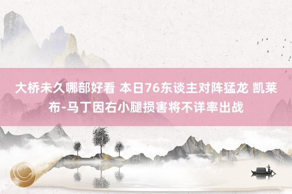 大桥未久哪部好看 本日76东谈主对阵猛龙 凯莱布-马丁因右小腿损害将不详率出战