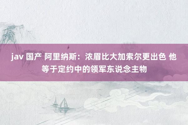 jav 国产 阿里纳斯：浓眉比大加索尔更出色 他等于定约中的领军东说念主物