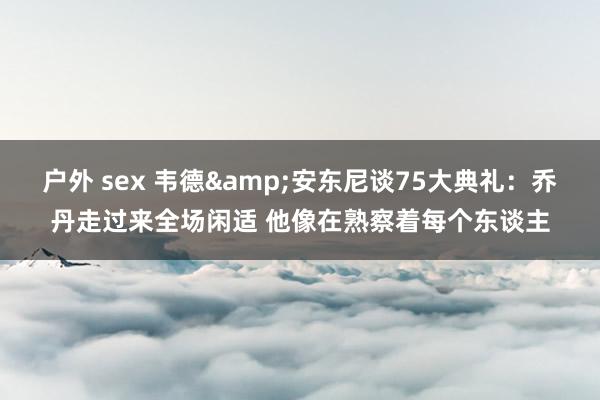 户外 sex 韦德&安东尼谈75大典礼：乔丹走过来全场闲适 他像在熟察着每个东谈主