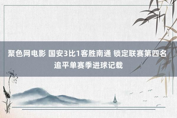 聚色网电影 国安3比1客胜南通 锁定联赛第四名 追平单赛季进球记载