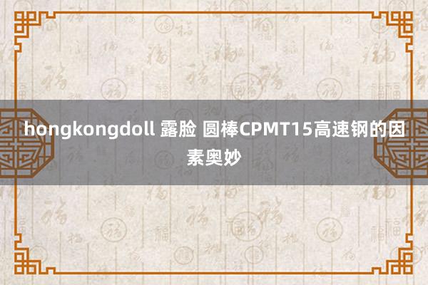 hongkongdoll 露脸 圆棒CPMT15高速钢的因素奥妙