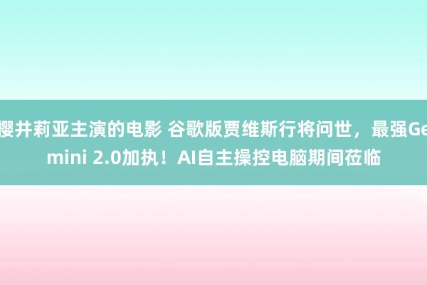 樱井莉亚主演的电影 谷歌版贾维斯行将问世，最强Gemini 2.0加执！AI自主操控电脑期间莅临