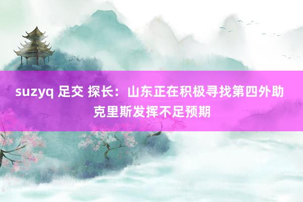 suzyq 足交 探长：山东正在积极寻找第四外助 克里斯发挥不足预期