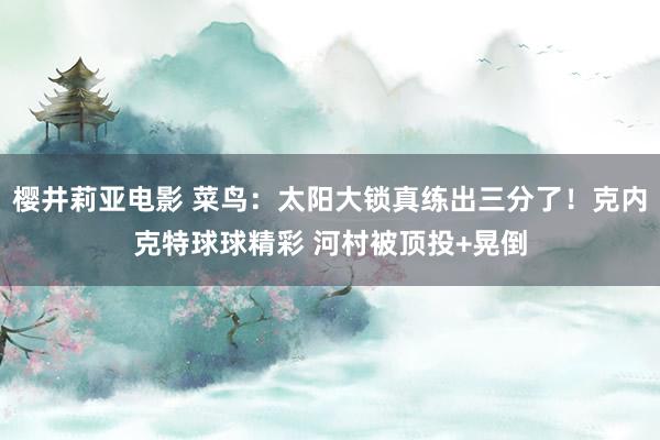 樱井莉亚电影 菜鸟：太阳大锁真练出三分了！克内克特球球精彩 河村被顶投+晃倒