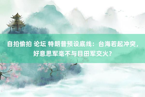 自拍偷拍 论坛 特朗普预设底线：台海若起冲突，好意思军毫不与目田军交火？