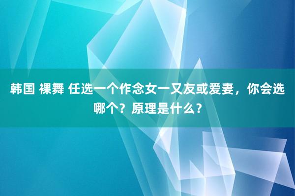 韩国 裸舞 任选一个作念女一又友或爱妻，你会选哪个？原理是什么？