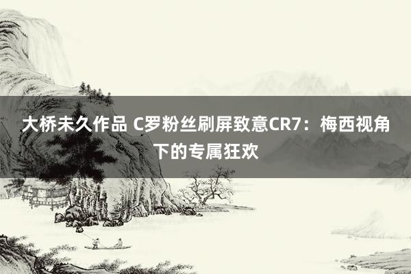 大桥未久作品 C罗粉丝刷屏致意CR7：梅西视角下的专属狂欢