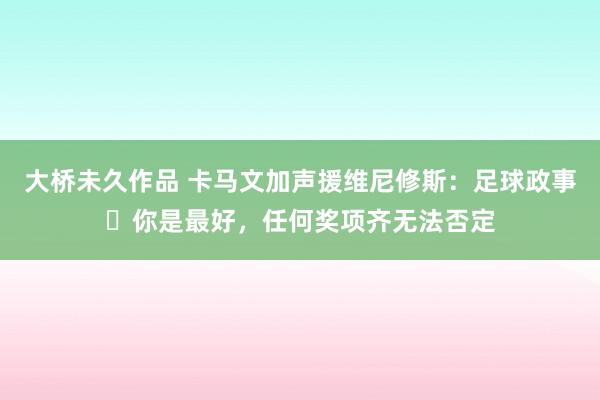 大桥未久作品 卡马文加声援维尼修斯：足球政事❌你是最好，任何奖项齐无法否定