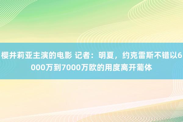 樱井莉亚主演的电影 记者：明夏，约克雷斯不错以6000万到7000万欧的用度离开葡体