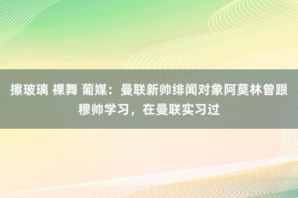 擦玻璃 裸舞 葡媒：曼联新帅绯闻对象阿莫林曾跟穆帅学习，在曼联实习过